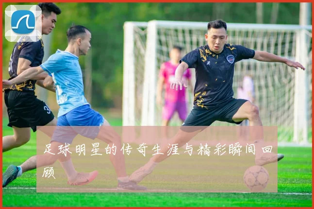 足球明星的传奇生涯与精彩瞬间回顾
