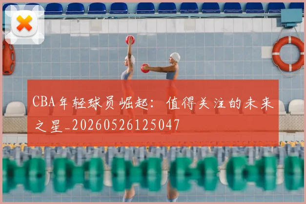 CBA年轻球员崛起:值得关注的未来之星_20260526125047