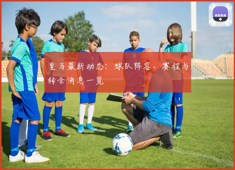 皇马最新动态：球队阵容、赛程与转会消息一览