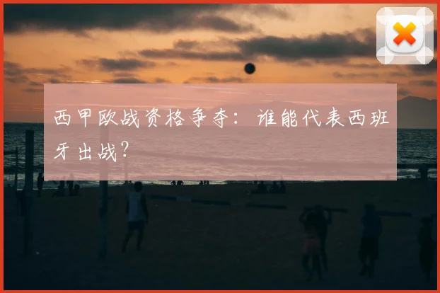 西甲欧战资格争夺:谁能代表西班牙出战?