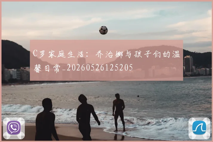 C罗家庭生活：乔治娜与孩子们的温馨日常_20260526125205