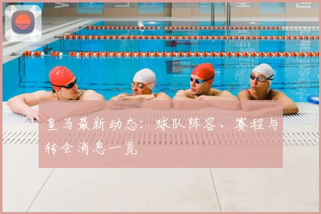 皇马最新动态：球队阵容、赛程与转会消息一览