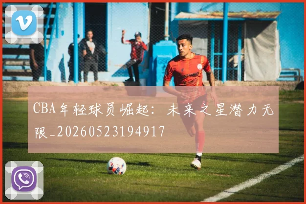 CBA年轻球员崛起：未来之星潜力无限_20260523194917
