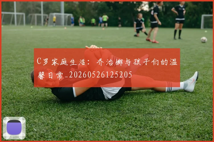 C罗家庭生活：乔治娜与孩子们的温馨日常_20260526125205