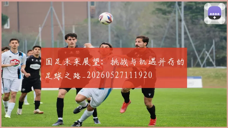 国足未来展望：挑战与机遇并存的足球之路_20260527111920