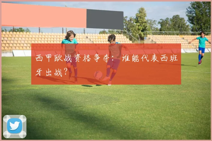西甲欧战资格争夺:谁能代表西班牙出战?